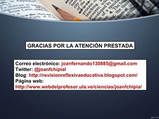 Correo electrónico: joanfernando130885@gmail.com
Twitter: @joanfchipial
Blog: http://revisionreflexivaeducativa.blogspot.com/
Página web:
http://www.webdelprofesor.ula.ve/ciencias/joanfchipia/
GRACIAS POR LA ATENCIÓN PRESTADA
 