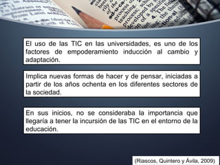 En sus inicios, no se consideraba la importancia que
llegaría a tener la incursión de las TIC en el entorno de la
educación.
(Riascos, Quintero y Ávila, 2009)
El uso de las TIC en las universidades, es uno de los
factores de empoderamiento inducción al cambio y
adaptación.
Implica nuevas formas de hacer y de pensar, iniciadas a
partir de los años ochenta en los diferentes sectores de
la sociedad.
 