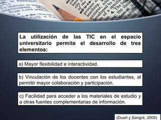 (Duart y Sangrá, 2000)
La utilización de las TIC en el espacio
universitario permite el desarrollo de tres
elementos:
a) Mayor flexibilidad e interactividad.
b) Vinculación de los docentes con los estudiantes, al
permitir mayor colaboración y participación.
c) Facilidad para acceder a los materiales de estudio y
a otras fuentes complementarias de información.
 