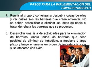 PASOS PARA LA IMPLEMENTACIÓN DEL
EMPODERAMIENTO
7.7. Reunir al grupo y comenzar a descubrir cosas de ellosReunir al grupo y comenzar a descubrir cosas de ellos
y ver cuáles son las barreras que creen enfrentar. Noy ver cuáles son las barreras que creen enfrentar. No
se deben descalificar o eliminar las ideas de nadie nise deben descalificar o eliminar las ideas de nadie ni
tratar de rebatir las barreras que se proponen.tratar de rebatir las barreras que se proponen.
8.8. Desarrollar una lista de actividades para la eliminaciónDesarrollar una lista de actividades para la eliminación
de barreras. Anota todas las barreras que seande barreras. Anota todas las barreras que sean
posibles de eliminar de inmediato, a mediano y largoposibles de eliminar de inmediato, a mediano y largo
plazo y luego enumerar en orden de importancia y verplazo y luego enumerar en orden de importancia y ver
si se atacaron con éxito.si se atacaron con éxito.
 
