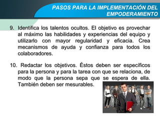 PASOS PARA LA IMPLEMENTACIÓN DEL
EMPODERAMIENTO
9.9. Identifica los talentos ocultos. El objetivo es provecharIdentifica los talentos ocultos. El objetivo es provechar
al máximo las habilidades y experiencias del equipo yal máximo las habilidades y experiencias del equipo y
utilizarlo con mayor regularidad y eficacia. Creautilizarlo con mayor regularidad y eficacia. Crea
mecanismos de ayuda y confianza para todos losmecanismos de ayuda y confianza para todos los
colaboradores.colaboradores.
10.10. Redactar los objetivos. Éstos deben ser específicosRedactar los objetivos. Éstos deben ser específicos
para la persona y para la tarea con que se relaciona, depara la persona y para la tarea con que se relaciona, de
modo que la persona sepa que se espera de ella.modo que la persona sepa que se espera de ella.
También deben ser mesurables.También deben ser mesurables.
 