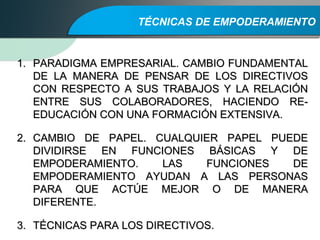 TÉCNICAS DE EMPODERAMIENTO
1.1. PARADIGMA EMPRESARIAL. CAMBIO FUNDAMENTALPARADIGMA EMPRESARIAL. CAMBIO FUNDAMENTAL
DE LA MANERA DE PENSAR DE LOS DIRECTIVOSDE LA MANERA DE PENSAR DE LOS DIRECTIVOS
CON RESPECTO A SUS TRABAJOS Y LA RELACIÓNCON RESPECTO A SUS TRABAJOS Y LA RELACIÓN
ENTRE SUS COLABORADORES, HACIENDO RE-ENTRE SUS COLABORADORES, HACIENDO RE-
EDUCACIÓN CON UNA FORMACIÓN EXTENSIVA.EDUCACIÓN CON UNA FORMACIÓN EXTENSIVA.
2.2. CAMBIO DE PAPEL. CUALQUIER PAPEL PUEDECAMBIO DE PAPEL. CUALQUIER PAPEL PUEDE
DIVIDIRSE EN FUNCIONES BÁSICAS Y DEDIVIDIRSE EN FUNCIONES BÁSICAS Y DE
EMPODERAMIENTO. LAS FUNCIONES DEEMPODERAMIENTO. LAS FUNCIONES DE
EMPODERAMIENTO AYUDAN A LAS PERSONASEMPODERAMIENTO AYUDAN A LAS PERSONAS
PARA QUE ACTÚE MEJOR O DE MANERAPARA QUE ACTÚE MEJOR O DE MANERA
DIFERENTE.DIFERENTE.
3.3. TÉCNICAS PARA LOS DIRECTIVOS.TÉCNICAS PARA LOS DIRECTIVOS.
 