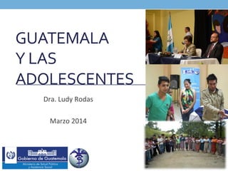 GUATEMALA	
  	
  
Y	
  LAS	
  
ADOLESCENTES	
  	
  
Dra.	
  Ludy	
  Rodas	
  
	
  
Marzo	
  2014	
  
 