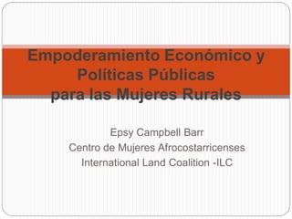 Empoderamiento Económico y
Políticas Públicas
para las Mujeres Rurales
Epsy Campbell Barr
Centro de Mujeres Afrocostarricenses
International Land Coalition -ILC

 