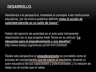 DESARROLLO.
Atendiendo a la perspectiva, trasladaré el concepto a las instituciones
educativas, por tal motivo podemos definirlo como la acción de
autoridad ejercida en un salón de clases”
Hablar del ejercicio de autoridad en el aula está íntimamente
relacionado con lo que propone Analí Torres en su artículo “La
educación para el empoderamiento y sus desafíos”
http://www.redalyc.org/articulo.oa?id=41012305005
Desde esta perspectiva el empoderamiento es concebido como el
proceso de concienciación que da cuenta al estudiante, docente (o
actor educativo) de sus capacidades y potencialidades, y la relación de
éstas con el mundo que lo rodea.
 