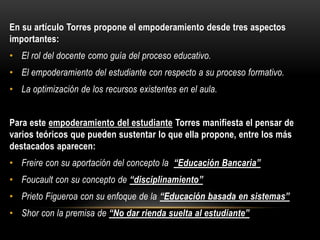 En su artículo Torres propone el empoderamiento desde tres aspectos
importantes:
• El rol del docente como guía del proceso educativo.
• El empoderamiento del estudiante con respecto a su proceso formativo.
• La optimización de los recursos existentes en el aula.
Para este empoderamiento del estudiante Torres manifiesta el pensar de
varios teóricos que pueden sustentar lo que ella propone, entre los más
destacados aparecen:
• Freire con su aportación del concepto la “Educación Bancaria”
• Foucault con su concepto de “disciplinamiento”
• Prieto Figueroa con su enfoque de la “Educación basada en sistemas”
• Shor con la premisa de “No dar rienda suelta al estudiante”
 