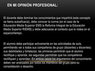 EN MI OPINIÓN PROFESIONAL:
El docente debe dominar los conocimientos que impartirá (este concepto
se llama autoeficacia), debe conocer la norma (en el caso de la
Educación Media Superior EMS la Reforma Integral de la Educación
Media Superior RIEMS) y debe adecuarse al contexto que lo rodea en el
espacio/tiempo.
El alumno debe participar activamente en las actividades de aula,
permitiendo ver a todos sus compañeros de grupo (docentes y discentes)
sus debilidades y fortalezas; las primeras permitirán que él alumno
rectifique y aprenda, las segundas permitirán que los compañeros
rectifiquen y aprendan. En ambos casos los argumentos del conocimiento
deben ser analizados por todos los miembros del grupo para su
consolidación o desecho.
 