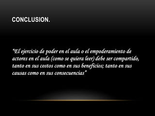 CONCLUSION.
“El ejercicio de poder en el aula o el empoderamiento de
actores en el aula (como se quiera leer) debe ser compartido,
tanto en sus costos como en sus beneficios; tanto en sus
causas como en sus consecuencias”
 