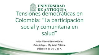 Tensiones democráticas en
Colombia: “La participación
social y comunitaria en
salud”
Julián Alberto Serna Gómez
Odontologo – Mg Salud Pública.
Docente F de O / U de A.
 