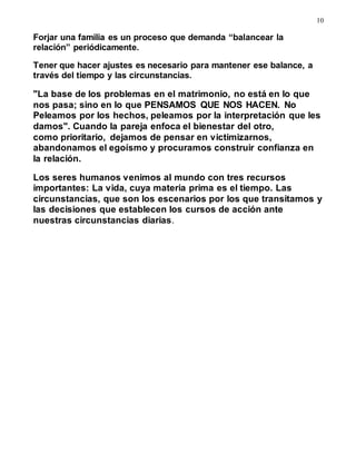 10
Forjar una familia es un proceso que demanda “balancear la
relación” periódicamente.
Tener que hacer ajustes es necesario para mantener ese balance, a
través del tiempo y las circunstancias.
"La base de los problemas en el matrimonio, no está en lo que
nos pasa; sino en lo que PENSAMOS QUE NOS HACEN. No
Peleamos por los hechos, peleamos por la interpretación que les
damos". Cuando la pareja enfoca el bienestar del otro,
como prioritario, dejamos de pensar en victimizarnos,
abandonamos el egoísmo y procuramos construir confianza en
la relación.
Los seres humanos venimos al mundo con tres recursos
importantes: La vida, cuya materia prima es el tiempo. Las
circunstancias, que son los escenarios por los que transitamos y
las decisiones que establecen los cursos de acción ante
nuestras circunstancias diarias.
 
