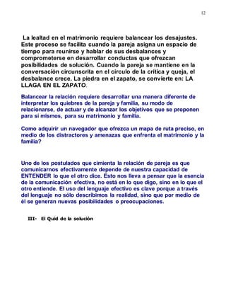 12
La lealtad en el matrimonio requiere balancear los desajustes.
Este proceso se facilita cuando la pareja asigna un espacio de
tiempo para reunirse y hablar de sus desbalances y
comprometerse en desarrollar conductas que ofrezcan
posibilidades de solución. Cuando la pareja se mantiene en la
conversación circunscrita en el círculo de la crítica y queja, el
desbalance crece. La piedra en el zapato, se convierte en: LA
LLAGA EN EL ZAPATO.
Balancear la relación requiere desarrollar una manera diferente de
interpretar los quiebres de la pareja y familia, su modo de
relacionarse, de actuar y de alcanzar los objetivos que se proponen
para sí mismos, para su matrimonio y familia.
Como adquirir un navegador que ofrezca un mapa de ruta preciso, en
medio de los distractores y amenazas que enfrenta el matrimonio y la
familia?
Uno de los postulados que cimienta la relación de pareja es que
comunicarnos efectivamente depende de nuestra capacidad de
ENTENDER lo que el otro dice. Esto nos lleva a pensar que la esencia
de la comunicación efectiva, no está en lo que digo, sino en lo que el
otro entiende. El uso del lenguaje efectivo es clave porque a través
del lenguaje no sólo describimos la realidad, sino que por medio de
él se generan nuevas posibilidades o preocupaciones.
III- El Quid de la solución
 