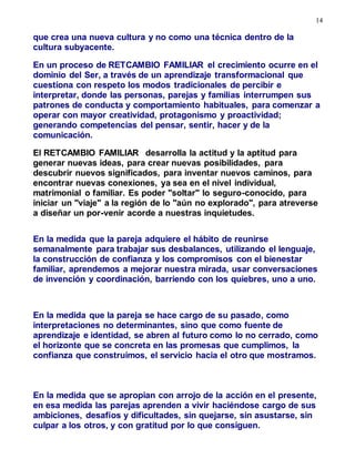 14
que crea una nueva cultura y no como una técnica dentro de la
cultura subyacente.
En un proceso de RETCAMBIO FAMILIAR el crecimiento ocurre en el
dominio del Ser, a través de un aprendizaje transformacional que
cuestiona con respeto los modos tradicionales de percibir e
interpretar, donde las personas, parejas y familias interrumpen sus
patrones de conducta y comportamiento habituales, para comenzar a
operar con mayor creatividad, protagonismo y proactividad;
generando competencias del pensar, sentir, hacer y de la
comunicación.
El RETCAMBIO FAMILIAR desarrolla la actitud y la aptitud para
generar nuevas ideas, para crear nuevas posibilidades, para
descubrir nuevos significados, para inventar nuevos caminos, para
encontrar nuevas conexiones, ya sea en el nivel individual,
matrimonial o familiar. Es poder "soltar" lo seguro-conocido, para
iniciar un "viaje" a la región de lo "aún no explorado", para atreverse
a diseñar un por-venir acorde a nuestras inquietudes.
En la medida que la pareja adquiere el hábito de reunirse
semanalmente para trabajar sus desbalances, utilizando el lenguaje,
la construcción de confianza y los compromisos con el bienestar
familiar, aprendemos a mejorar nuestra mirada, usar conversaciones
de invención y coordinación, barriendo con los quiebres, uno a uno.
En la medida que la pareja se hace cargo de su pasado, como
interpretaciones no determinantes, sino que como fuente de
aprendizaje e identidad, se abren al futuro como lo no cerrado, como
el horizonte que se concreta en las promesas que cumplimos, la
confianza que construimos, el servicio hacia el otro que mostramos.
En la medida que se apropian con arrojo de la acción en el presente,
en esa medida las parejas aprenden a vivir haciéndose cargo de sus
ambiciones, desafíos y dificultades, sin quejarse, sin asustarse, sin
culpar a los otros, y con gratitud por lo que consiguen.
 