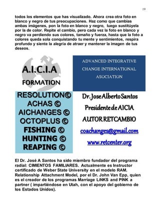 19
todos los elementos que has visualizado. Ahora crea otra foto en
blanco y negro de tus preocupaciones. Haz como que cambias
ambas imágenes, pon la foto en blanco y negro, luego sustitúyela
por la de color. Repite el cambio, pero cada vez la foto en blanco y
negro va perdiendo sus colores, tamaño y fuerza, hasta que la foto a
colores queda sola conquistando tu mente y sentimientos, respira
profundo y siente la alegría de atraer y mantener la imagen de tus
deseos.
El Dr. José A Santos ha sido miembro fundador del programa
radial: CIMIENTOS FAMILIARES. Actualmente es Instructor
certificado de Weber State University en el modelo RAM.
Relationship Attachment Model, por el Dr. John Van Epp, quien
es el creador de los programas Marriage LiNKS and PINK a
partner ( impartiéndose en Utah, con el apoyo del gobierno de
los Estados Unidos).
 