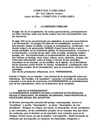 2
CIMIENTOS FAMILIARES.
Dr. José Alberto Santos.
Autor del libro: CIMIENTOS FAMILIARES.
I- LA AMENAZA FAMILIAR
El siglo XX vio el surgimiento de varias generaciones, principalmente
en USA y Europa, cada una de las cuales tuvo sus circunstancias que
las marcaron.
El siglo XXI se ha caracterizado por globalizar la era del conocimiento
y la información. El apogeo de internet ha posibilitado accesar la
información desde el celular, el Ipad, la computadora, el televisor, etc.
Dando origen a la generación SCREEN. Pasar horas frente a una o
varias pantallas es un fenómeno global. Al democratizarse el acceso a
la información a través de los ciber café, el cable, facebook, twitter,
google, etc. Ha transformado el comportamiento de quienes ahora,
son adictos al texting, chat, fotos, videos, sexo, violencia, drogas, etc.
Toda esta información entra al hogar a través de las pantallas,
merodean en la escuela, en los pasillos de la iglesia, en el dormitorio
de los jóvenes, hasta invadir la mente, manipularla y doblegarla ante
las formas ocultas de la manipulación que se encuentran atrás de las
pantallas.
Una de los principales influencias es la PORNOGRAFIA.
Patrick F Fagan, en su estudio: “Los efectos de la pornografía sobre los
individuos, las familias y la sociedad”, comenta: La familia se encuentra
expuesta a una serie de amenazas, LA PORNOGRAFIA es probablemente
uno de los ingredientes clave en el deterioro de la sociedad.
QUE ES LA PORNOGRAFIA?
LA PORNOGRAFIA CONSISTE EN DAR A CONOCER ACTOS SEXUALES,
REALES O SIMULADOS, DE MANERA DELIBERADA, PARA PROVOCAR LA
EXCITACIÓN SEXUAL DEL RECEPTOR.
El término pornografía procede del griego: πορνογραφíα, porne es
“prostituta” y grafía, “descripción”, es decir, “descripción de una
prostituta”. Designa en origen, por tanto, la descripción de las prostitutas
y, por extensión, de las actividades propias de su trabajo. Hay que decir,
sin embargo, que el término es de aparición muy reciente pues en la
Antigua Grecia nunca se usó la palabra “pornografía”. Modernamente se
entiende por pornografía un conjunto de materiales, imágenes o
 