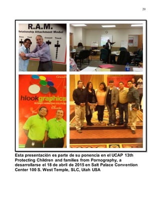 20
Esta presentación es parte de su ponencia en el UCAP 13th
Protecting Children and families from Pornography, a
desarrollarse el 18 de abril de 2015 en Salt Palace Convention
Center 100 S. West Temple, SLC, Utah USA
 