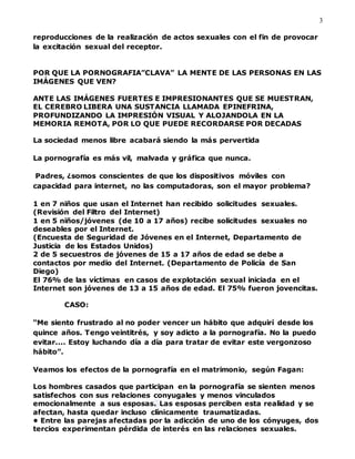 3
reproducciones de la realización de actos sexuales con el fin de provocar
la excitación sexual del receptor.
POR QUE LA PORNOGRAFIA”CLAVA” LA MENTE DE LAS PERSONAS EN LAS
IMÁGENES QUE VEN?
ANTE LAS IMÁGENES FUERTES E IMPRESIONANTES QUE SE MUESTRAN,
EL CEREBRO LIBERA UNA SUSTANCIA LLAMADA EPINEFRINA,
PROFUNDIZANDO LA IMPRESIÓN VISUAL Y ALOJANDOLA EN LA
MEMORIA REMOTA, POR LO QUE PUEDE RECORDARSE POR DECADAS
La sociedad menos libre acabará siendo la más pervertida
La pornografía es más vil, malvada y gráfica que nunca.
Padres, ¿somos conscientes de que los dispositivos móviles con
capacidad para internet, no las computadoras, son el mayor problema?
1 en 7 niños que usan el Internet han recibido solicitudes sexuales.
(Revisión del Filtro del Internet)
1 en 5 niños/jóvenes (de 10 a 17 años) recibe solicitudes sexuales no
deseables por el Internet.
(Encuesta de Seguridad de Jóvenes en el Internet, Departamento de
Justicia de los Estados Unidos)
2 de 5 secuestros de jóvenes de 15 a 17 años de edad se debe a
contactos por medio del Internet. (Departamento de Policía de San
Diego)
El 76% de las víctimas en casos de explotación sexual iniciada en el
Internet son jóvenes de 13 a 15 años de edad. El 75% fueron jovencitas.
CASO:
“Me siento frustrado al no poder vencer un hábito que adquirí desde los
quince años. Tengo veintitrés, y soy adicto a la pornografía. No la puedo
evitar.... Estoy luchando día a día para tratar de evitar este vergonzoso
hábito”.
Veamos los efectos de la pornografía en el matrimonio, según Fagan:
Los hombres casados que participan en la pornografía se sienten menos
satisfechos con sus relaciones conyugales y menos vinculados
emocionalmente a sus esposas. Las esposas perciben esta realidad y se
afectan, hasta quedar incluso clínicamente traumatizadas.
• Entre las parejas afectadas por la adicción de uno de los cónyuges, dos
tercios experimentan pérdida de interés en las relaciones sexuales.
 