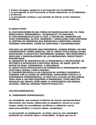 4
• Ambos cónyuges equiparan la pornografía con la infidelidad.
• La pornografía es con frecuencia un factor importante en la infidelidad
y el divorcio.
• La pornografía conduce a una pérdida de interés en las relaciones
familiares.
El egoterrorismo
EL EGOTERRORISMO ES UNA FORMA DE MANIPULACION DEL YO, PARA
DEBILITARLO, DESINHIBIRLO, BLOQUEARLO Y/O ANULARLO.
EL EGOTERRORISTA UTILIZA EL EGO, A TRAVES DEL SINDROME DEL
PAVO (PRESUMIDO, ALTIVO, VANIDOSO Y ORGULLOSO) PARA DESTRUIR
EL SISTEMA DE CREENCIAS QUE SOPORTAN LA IDENTIDAD SEXUAL,
CREANDO CONFUSION, CRISIS DE IDENTIDAD Y VULNERABILIDAD.
POR QUE LAS SOCIEDADES MAS PERMISIVAS, ACABAN SIENDO LAS MAS
CORROMPIDAS? TENER LIBERTAD, SIN EL LIMITE ETICO/MORAL ACABA
SEDUCIENDO A INCAUTOS O REPRIMIDOS, QUIENES SON SOMETIDOS A
IMPULSOS Y MANIPULACIONES DE LOS ABUSADORES, SEDUCTORES Y
PERVERTIDOS.
EL ABUSADOR SE APROVECHA DE LA IGNORANCIA O INCAPACIDAD DE
DETENER LA EXPOSICION A MATERIAL SEXUAL, DE AQUEL QUE ES
MAYOR EN EDAD, EXPERIENCIA E INFLUENCIA.
EL SEDUCTOR ES ESPECIALISTA EN PRESENTAR LA PORNOGRAFIA COMO
ACEPTABLE, BUENA Y HASTA NORMAL.
EL PERVERTIDO ENTRA A LOS CIRCULOS DE JOVENES CURIOSOS O
PASANDO POR LA CRISIS DE IDENTIDAD, OFRECIENDO JUNTO A LA
EXPERIENCIA PORNOGRAFICA, LA PRACTICA. UTILIZA SU INFLUENCIA
PARA USAR A LOS MÁS PEQUENOS O INMADUROS, COMO OBJETOS
SEXUALES DEL GRUPO, MEZCLANDO LA EXPERIENCIA CON MUSICA,
ALCOHOL, FIESTAS, DROGAS, PROSTITUCION, ETC.
LOS EGOTERRORISTAS.
EL TERRORISMO PORNOGRAFICO
Un movimiento que propone el disfrute de nuevas representaciones
alternativas del cuerpo, elaborando un imaginario sexual en el que
tengan cabida las sexualidades periféricas y disidentes que la
heteronormatividad y el porno clásico marginaban.
La pornografía es simplemente el primer paso en una resbaladiza
pendiente de creciente vileza e inmoralidad. Al igual que con la
 