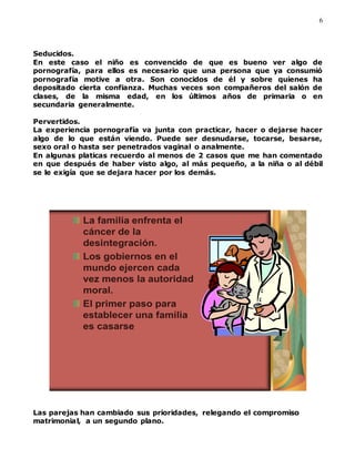 6
Seducidos.
En este caso el niño es convencido de que es bueno ver algo de
pornografía, para ellos es necesario que una persona que ya consumió
pornografía motive a otra. Son conocidos de él y sobre quienes ha
depositado cierta confianza. Muchas veces son compañeros del salón de
clases, de la misma edad, en los últimos años de primaria o en
secundaria generalmente.
Pervertidos.
La experiencia pornografía va junta con practicar, hacer o dejarse hacer
algo de lo que están viendo. Puede ser desnudarse, tocarse, besarse,
sexo oral o hasta ser penetrados vaginal o analmente.
En algunas platicas recuerdo al menos de 2 casos que me han comentado
en que después de haber visto algo, al más pequeño, a la niña o al débil
se le exigía que se dejara hacer por los demás.
La familia enfrenta el
cáncer de la
desintegración.
Los gobiernos en el
mundo ejercen cada
vez menos la autoridad
moral.
El primer paso para
establecer una familia
es casarse
Las parejas han cambiado sus prioridades, relegando el compromiso
matrimonial, a un segundo plano.
 