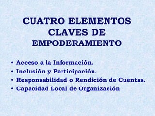 CUATRO ELEMENTOS
CLAVES DE
EMPODERAMIENTO
• Acceso a la Información.
• Inclusión y Participación.
• Responsabilidad o Rendición de Cuentas.
• Capacidad Local de Organización
 