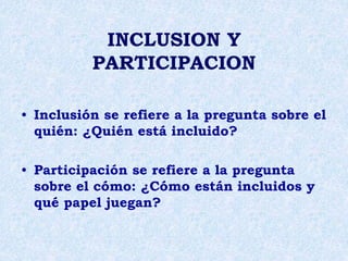INCLUSION Y
PARTICIPACION
• Inclusión se refiere a la pregunta sobre el
quién: ¿Quién está incluido?
• Participación se refiere a la pregunta
sobre el cómo: ¿Cómo están incluidos y
qué papel juegan?
 