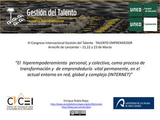 III Congreso Internacional Gestión del Talento TALENTO EMPRENDEDOR
                    Arrecife de Lanzarote – 21,22 y 23 de Marzo



“El hiperempoderamiento personal, y colectivo, como proceso de
   transformación y de emprendeduría vital permanente, en el
       actual entorno en red, global y complejo (INTERNET)”




                               Enrique Rubio Royo
                   http://www.sociedadytecnologia.org/profile/erubio
                            http://blog.cicei.com/erubio/
 