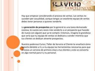 Hay que empezar considerando el proceso de ventas. Las ventas no
suceden por casualidad, aunque tengas un excelente equipo de ventas
debes tener personas a quienes venderle.
La generación de prospectos por lo general es una tarea demasiado
costosa, te cuesta seis veces más venderle a un prospecto que hacedo
de nuevo con alguien que ya te compró. Entonces, imagina lo grandioso
que sería que tu equipo de ventas se dedicara a vender mientras que
tus clientes se dedican atraerte prospectos.
Nuestro poderoso Curso / Taller de Servicio al Cliente te enseñará cómo
lograrlo dándole a ti y a tu equipo las herramientas necesarias para que
ofrezcas un servicio de primera clase a tus clientes y esto se convierta
en algo normal para ti y tu personal.
 