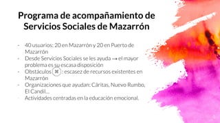 Programa de acompañamiento de
Servicios Sociales de Mazarrón
4
- 40 usuarios: 20 en Mazarrón y 20 en Puerto de
Mazarrón
- Desde Servicios Sociales se les ayuda → el mayor
problema es su escasa disposición
- Obstáculos : escasez de recursos existentes en
Mazarrón
- Organizaciones que ayudan: Cáritas, Nuevo Rumbo,
El Candil…
- Actividades centradas en la educación emocional.
 