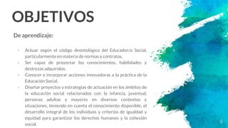 OBJETIVOS
De aprendizaje:
- Actuar según el código deontológico del Educador/a Social,
particularmente en materia de normas y contratos.
- Ser capaz de proyectar los conocimientos, habilidades y
destrezas adquiridos.
- Conocer e incorporar acciones innovadoras a la práctica de la
Educación Social.
- Diseñar proyectos y estrategias de actuación en los ámbitos de
la educación social relacionados con la infancia, juventud,
personas adultas y mayores en diversos contextos y
situaciones, teniendo en cuenta el conocimiento disponible, el
desarrollo integral de los individuos y criterios de igualdad y
equidad para garantizar los derechos humanos y la cohesión
social.
6
 