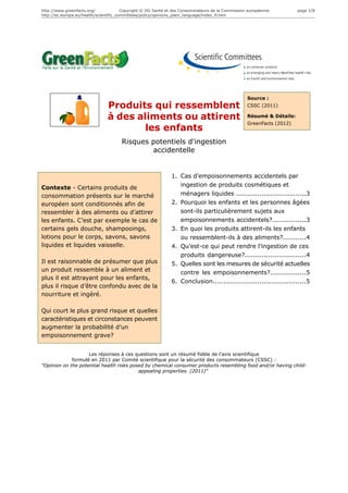 http://www.greenfacts.org/              Copyright © DG Santé et des Consommateurs de la Commission européenne.        page 1/8
http://ec.europa.eu/health/scientific_committees/policy/opinions_plain_language/index_fr.htm




                                                                                                  Source :
                               Produits qui ressemblent                                           CSSC (2011)

                               à des aliments ou attirent                                         Résumé & Détails:
                                                                                                  GreenFacts (2012)
                                       les enfants
                                      Risques potentiels d'ingestion
                                              accidentelle


                                                              1. Cas d’empoisonnements accidentels par
Contexte - Certains produits de                                  ingestion de produits cosmétiques et
consommation présents sur le marché                              ménagers liquides .................................3
européen sont conditionnés afin de                            2. Pourquoi les enfants et les personnes âgées
ressembler à des aliments ou d’attirer                           sont-ils particulièrement sujets aux
les enfants. C’est par exemple le cas de                         empoisonnements accidentels?................3
certains gels douche, shampooings,                            3. En quoi les produits attirent-ils les enfants
lotions pour le corps, savons, savons                            ou ressemblent-ils à des aliments?...........4
liquides et liquides vaisselle.                               4. Qu’est-ce qui peut rendre l’ingestion de ces
                                                                 produits dangereuse?.............................4
Il est raisonnable de présumer que plus                       5. Quelles sont les mesures de sécurité actuelles
un produit ressemble à un aliment et                             contre les empoisonnements?.................5
plus il est attrayant pour les enfants,
                                                              6. Conclusion............................................5
plus il risque d’être confondu avec de la
nourriture et ingéré.

Qui court le plus grand risque et quelles
caractéristiques et circonstances peuvent
augmenter la probabilité d’un
empoisonnement grave?


                    Les réponses à ces questions sont un résumé fidèle de l’avis scientifique
             formulé en 2011 par Comité scientifique pour la sécurité des consommateurs (CSSC) :
"Opinion on the potential health risks posed by chemical consumer products resembling food and/or having child-
                                          appealing properties. (2011)"
 