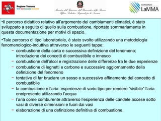 •Il percorso didattico relativo all’argomento dei cambiamenti climatici, è stato
sviluppato a seguito di quello sulla combustione, riportato sommariamente in
questa documentazione per motivi di spazio.
•Tale percorso di tipo laboratoriale, è stato svolto utilizzando una metodologia
fenomenologico-induttiva attraverso le seguenti tappe:
− combustione della carta e successiva definizione del fenomeno;
introduzione dei concetti di combustibile e innesco
− combustione dell’alcol e registrazione delle differenze fra le due esperienze
− combustione di legnetti e carbone e successivo aggiornamento della
definizione del fenomeno
− tentativo di far bruciare un sasso e successivo affinamento del concetto di
combustibile
− la combustione e l’aria: esperienze di vario tipo per rendere “visibile” l’aria
onnipresente utilizzando l’acqua
− l’aria come comburente attraverso l’esperienza delle candele accese sotto
vasi di diverse dimensioni e fuori dai vasi
− elaborazione di una definizione definitiva di combustione.
 