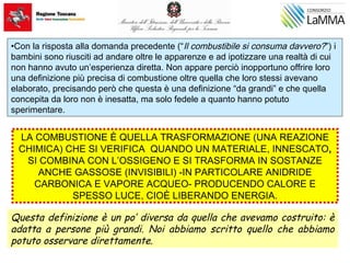 •Con la risposta alla domanda precedente (“Il combustibile si consuma davvero?”) i
bambini sono riusciti ad andare oltre le apparenze e ad ipotizzare una realtà di cui
non hanno avuto un’esperienza diretta. Non appare perciò inopportuno offrire loro
una definizione più precisa di combustione oltre quella che loro stessi avevano
elaborato, precisando però che questa è una definizione “da grandi” e che quella
concepita da loro non è inesatta, ma solo fedele a quanto hanno potuto
sperimentare.
LA COMBUSTIONE È QUELLA TRASFORMAZIONE (UNA REAZIONE
CHIMICA) CHE SI VERIFICA QUANDO UN MATERIALE, INNESCATO,
SI COMBINA CON L’OSSIGENO E SI TRASFORMA IN SOSTANZE
ANCHE GASSOSE (INVISIBILI) -IN PARTICOLARE ANIDRIDE
CARBONICA E VAPORE ACQUEO- PRODUCENDO CALORE E
SPESSO LUCE, CIOÈ LIBERANDO ENERGIA.
Questa definizione è un po’ diversa da quella che avevamo costruito: è
adatta a persone più grandi. Noi abbiamo scritto quello che abbiamo
potuto osservare direttamente.
 