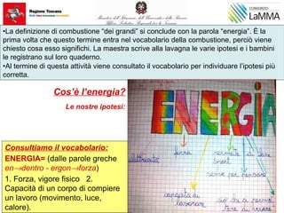 Cos’è l’energia?
Le nostre ipotesi:
•La definizione di combustione “dei grandi” si conclude con la parola “energia”. È la
prima volta che questo termine entra nel vocabolario della combustione, perciò viene
chiesto cosa esso significhi. La maestra scrive alla lavagna le varie ipotesi e i bambini
le registrano sul loro quaderno.
•Al termine di questa attività viene consultato il vocabolario per individuare l’ipotesi più
corretta.
Consultiamo il vocabolario:
ENERGIA= (dalle parole greche
en→dentro - ergon→forza)
1. Forza, vigore fisico 2.
Capacità di un corpo di compiere
un lavoro (movimento, luce,
calore).
 