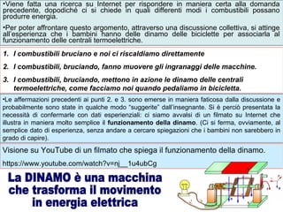1. I combustibili bruciano e noi ci riscaldiamo direttamente
2. I combustibili, bruciando, fanno muovere gli ingranaggi delle macchine.
3. I combustibili, bruciando, mettono in azione le dinamo delle centrali
termoelettriche, come facciamo noi quando pedaliamo in bicicletta.
•Viene fatta una ricerca su Internet per rispondere in maniera certa alla domanda
precedente, dopodiché ci si chiede in quali differenti modi i combustibili possano
produrre energia.
•Per poter affrontare questo argomento, attraverso una discussione collettiva, si attinge
all’esperienza che i bambini hanno delle dinamo delle biciclette per associarla al
funzionamento delle centrali termoelettriche.
Visione su YouTube di un filmato che spiega il funzionamento della dinamo.
https://www.youtube.com/watch?v=nj__1u4ubCg
•Le affermazioni precedenti ai punti 2. e 3. sono emerse in maniera faticosa dalla discussione e
probabilmente sono state in qualche modo “suggerite” dall’insegnante. Si è perciò presentata la
necessità di confermarle con dati esperienziali: ci siamo avvalsi di un filmato su Internet che
illustra in maniera molto semplice il funzionamento della dinamo. (Ci si ferma, ovviamente, al
semplice dato di esperienza, senza andare a cercare spiegazioni che i bambini non sarebbero in
grado di capire).
 