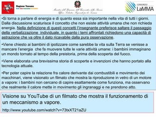 •Si torna a parlare di energia e di quanto essa sia importante nella vita di tutti i giorni.
Dalla discussione scaturisce il concetto che non esiste attività umana che non richieda
energia. Nella definizione di questi concetti l’insegnante preferisce saltare il passaggio
della verbalizzazione individuale, in quanto i temi affrontati richiedono una capacità di
astrazione che va oltre il dato ricavabile dalla pura osservazione.
•Viene chiesto ai bambini di ipotizzare come sarebbe la vita sulla Terra se venisse a
mancare l’energia che fa muovere tutte le varie attività umane: i bambini immaginano
un mondo tornato al tempo della preistoria, prima della scoperta del fuoco.
•Viene elaborata una brevissima storia di scoperte e invenzioni che hanno portato alla
tecnologia attuale.
•Per poter capire la relazione fra calore derivante dai combustibili e movimento dei
macchinari, viene visionato un filmato che mostra la riproduzione in vetro di un motore
a vapore: i bambini non cercano di capire esattamente come funziona, ma osservano
che realmente il calore mette in movimento gli ingranaggi e ne prendono atto.
Visione su YouTube di un filmato che mostra il funzionamento di
un meccanismo a vapore.
http://www.youtube.com/watch?v=73txXT21aZU
 