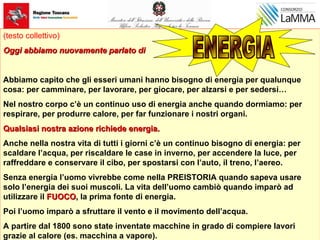(testo collettivo)
Oggi abbiamo nuovamente parlato diOggi abbiamo nuovamente parlato di
Abbiamo capito che gli esseri umani hanno bisogno di energia per qualunque
cosa: per camminare, per lavorare, per giocare, per alzarsi e per sedersi…
Nel nostro corpo c’è un continuo uso di energia anche quando dormiamo: per
respirare, per produrre calore, per far funzionare i nostri organi.
Qualsiasi nostra azione richiede energia.Qualsiasi nostra azione richiede energia.
Anche nella nostra vita di tutti i giorni c’è un continuo bisogno di energia: per
scaldare l’acqua, per riscaldare le case in inverno, per accendere la luce, per
raffreddare e conservare il cibo, per spostarsi con l’auto, il treno, l’aereo.
Senza energia l’uomo vivrebbe come nella PREISTORIA quando sapeva usare
solo l’energia dei suoi muscoli. La vita dell’uomo cambiò quando imparò ad
utilizzare il FUOCOFUOCO,, la prima fonte di energia.
Poi l’uomo imparò a sfruttare il vento e il movimento dell’acqua.
A partire dal 1800 sono state inventate macchine in grado di compiere lavori
grazie al calore (es. macchina a vapore).
 