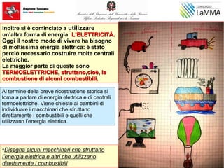 •Disegna alcuni macchinari che sfruttano
l’energia elettrica e altri che utilizzano
direttamente i combustibili
Inoltre si è cominciato a utilizzare
un’altra forma di energia: L’ELETTRICITÀ.L’ELETTRICITÀ.
Oggi il nostro modo di vivere ha bisogno
di moltissima energia elettrica: è stato
perciò necessario costruire molte centrali
elettriche.
La maggior parte di queste sono
TERMOELETTRICHE, sfruttano,cioè, laTERMOELETTRICHE, sfruttano,cioè, la
combustione di alcuni combustibili.combustione di alcuni combustibili.
Al termine della breve ricostruzione storica si
torna a parlare di energia elettrica e di centrali
termoelettriche. Viene chiesto ai bambini di
individuare i macchinari che sfruttano
direttamente i combustibili e quelli che
utilizzano l’energia elettrica.
 