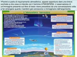 •Poiché si parla di inquinamento atmosferico, appare opportuno dare una breve
occhiata a che cosa si intende con il termine ATMOSFERA. L’osservazione di
un’immagine presente sul libro di testo viene preceduta da una conversazione volta
a far emergere quanto i bambini già conoscono o immaginano dell’argomento.
 