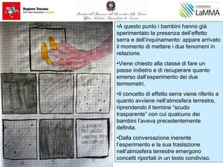 •A questo punto i bambini hanno già
sperimentato la presenza dell’effetto
serra e dell’inquinamento: appare arrivato
il momento di mettere i due fenomeni in
relazione.
•Viene chiesto alla classe di fare un
passo indietro e di recuperare quanto
emerso dall’esperimento dei due
termometri.
•Il concetto di effetto serra viene riferito a
quanto avviene nell’atmosfera terrestre,
riprendendo il termine “scudo
trasparente” con cui qualcuno dei
bambini l’aveva precedentemente
definita.
•Dalla conversazione inerente
l’esperimento e la sua traslazione
nell’atmosfera terrestre emergono
concetti riportati in un testo condiviso.
 