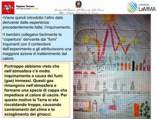 Purtroppo abbiamo visto che
nell’atmosfera c’è molto
inquinamento a causa dei fumi
(gas) immessi. Questi gas
rimangono nell’atmosfera e
formano una specie di cappa che
impedisce al calore di uscire. Per
questo motivo la Terra si sta
riscaldando troppo, causando
cambiamenti del clima e lo
scioglimento dei ghiacci.
•Viene quindi introdotto l’altro dato
derivante dalle esperienze
precedentemente fatte: l’inquinamento.
•I bambini collegano facilmente la
“copertura” derivante dai “fumi”
inquinanti con il contenitore
dell’esperimento e gli attribuiscono una
maggiore azione di trattenimento del
calore.
 