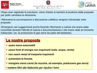 Le nostre proposteLe nostre proposte
 usare meno automobili
 usare fonti di energia non inquinanti (sole, acqua, vento)
 non usare mezzi di trasporto inquinanti
 aumentare le foreste
 mangiare meno carne (le mucche, ad esempio, producono gas serra)
mettere filtri alle fabbriche per ripulire i fumi
•Dopo aver registrato le previsioni, viene chiesto ai bambini di produrre delle proposte
per poter cambiare la situazione.
•Attraverso la conversazione e discussione collettiva vengono individuate varie
proposte.
•Emergono vari suggerimenti anche facendo riferimento a notizie che erano state
incontrate durante l’attività di ricerca e documentazione e che erano state al momento
tralasciate ( es. la produzione di gas serra da parte del bestiame).
 