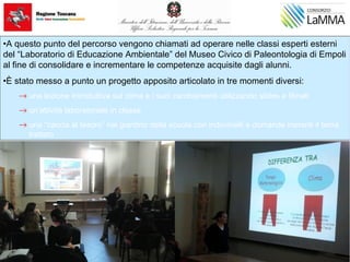 •A questo punto del percorso vengono chiamati ad operare nelle classi esperti esterni
del “Laboratorio di Educazione Ambientale” del Museo Civico di Paleontologia di Empoli
al fine di consolidare e incrementare le competenze acquisite dagli alunni.
•È stato messo a punto un progetto apposito articolato in tre momenti diversi:
→ una lezione introduttiva sul clima e i suoi cambiamenti utilizzando slides e filmati
→ un’attività laboratoriale in classe
→ una “caccia al tesoro” nel giardino della scuola con indovinelli e domande inerenti il tema
trattato
 