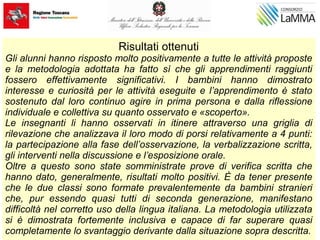 Risultati ottenuti
Gli alunni hanno risposto molto positivamente a tutte le attività proposte
e la metodologia adottata ha fatto sì che gli apprendimenti raggiunti
fossero effettivamente significativi. I bambini hanno dimostrato
interesse e curiosità per le attività eseguite e l’apprendimento è stato
sostenuto dal loro continuo agire in prima persona e dalla riflessione
individuale e collettiva su quanto osservato e «scoperto».
Le insegnanti li hanno osservati in itinere attraverso una griglia di
rilevazione che analizzava il loro modo di porsi relativamente a 4 punti:
la partecipazione alla fase dell’osservazione, la verbalizzazione scritta,
gli interventi nella discussione e l’esposizione orale.
Oltre a questo sono state somministrate prove di verifica scritta che
hanno dato, generalmente, risultati molto positivi. È da tener presente
che le due classi sono formate prevalentemente da bambini stranieri
che, pur essendo quasi tutti di seconda generazione, manifestano
difficoltà nel corretto uso della lingua italiana. La metodologia utilizzata
si è dimostrata fortemente inclusiva e capace di far superare quasi
completamente lo svantaggio derivante dalla situazione sopra descritta.
 