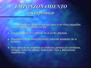 EMPONZOÑAMIENTO
escorpiónico
No suele ser grave en adultos pero sí en niños pequeños.
Esta picadura se caracteriza por:
 Causa un dolor muy intenso en el punto afectado.
 Seguidamente produce hinchazón reducida alrededor de la
picadura.
 Poco después se presenta un trastorno general con temblores,
vértigos, dolor de cabeza, sudoración, hipo y alteraciones
respiratorias.
 