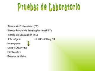 Pruebas de Laboratorio Tiempo de Protrombina (PT) Tiempo Parcial de Tromboplastina (PTT) Tiempo de Coagulación (TC) Fibrinógeno  N: 200-400 mg/dl  Hemograma Urea y Creatitina Electrolitos Examen de Orina 