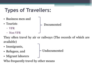 Types of Travellers:
• Business men and
• Tourists
▫ VFR
▫ Non VFR
They often travel by air or railways (The records of which are
available)
• Immigrants,
• Refugees, and
• Migrant laborers
Who frequently travel by other means
Documented
Undocumented
 