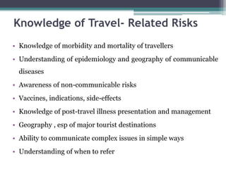 • Knowledge of morbidity and mortality of travellers
• Understanding of epidemiology and geography of communicable
diseases
• Awareness of non-communicable risks
• Vaccines, indications, side-effects
• Knowledge of post-travel illness presentation and management
• Geography , esp of major tourist destinations
• Ability to communicate complex issues in simple ways
• Understanding of when to refer
Knowledge of Travel- Related Risks
 