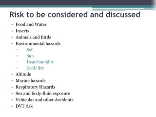 • Food and Water
• Insects
• Animals and Birds
• Environmental hazards
▫ Soil
▫ Sun
▫ Heat/humidity
▫ Cold/ dry
• Altitude
• Marine hazards
• Respiratory Hazards
• Sex and body-fluid exposure
• Vehicular and other Accidents
• DVT risk
Risk to be considered and discussed
 
