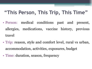 • Person: medical conditions past and present,
allergies, medications, vaccine history, previous
travel
• Trip: reason, style and comfort level, rural vs urban,
accommodation, activities, exposures, budget
• Time: duration, season, frequency
“This Person, This Trip, This Time”
 