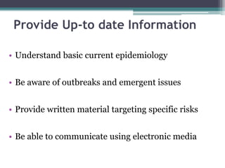 • Understand basic current epidemiology
• Be aware of outbreaks and emergent issues
• Provide written material targeting specific risks
• Be able to communicate using electronic media
Provide Up-to date Information
 