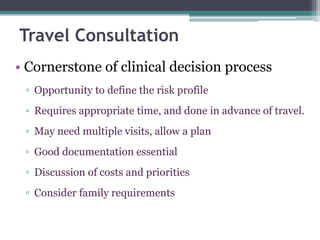 • Cornerstone of clinical decision process
▫ Opportunity to define the risk profile
▫ Requires appropriate time, and done in advance of travel.
▫ May need multiple visits, allow a plan
▫ Good documentation essential
▫ Discussion of costs and priorities
▫ Consider family requirements
Travel Consultation
 